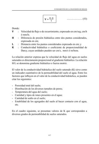 117
FUNDAMENTOS DE LA INGENIERÍA DE RIEGOS
				 ……………… (53)
Donde:
V 	 :	 Velocidad de flujo o de escurrimiento, expresado en cm/seg, cm/h
ó mm/h;
H	 :	 Diferencia de presión hidráulica entre dos puntos considerados,
expresada en cm;
L	 :	 Distancia entre los puntos considerados expresada en cm; y
K	 :	 Conductividad hidráulica o coeficiente de proporcionalidad de
Darcy, cuyas unidades pueden ser cm/s,  mm/s ó m/hora.
La relación anterior expresa que la velocidad de flujo del agua en suelos
saturados es directamente proporcional al gradiente hidráulico. La relación
H/L se denomina gradiente hidráulico o fuerza motriz.
El valor de la conductividad hidráulica del suelo saturado (K) sirve como
un indicador cuantitativo de la permeabilidad del suelo al agua. Entre los
factores que influyen en el valor de la conductividad hidráulica, se pueden
citar los siguientes:
-	 Porosidad total del suelo;
-	 Distribución de los diversos tamaños de poros;
-	 Temperatura del agua del suelo;
-	 Cantidad y tipos de iones presentes en el agua;
-	 Cantidad de sodio en el suelo;
-	 Estabilidad de los agregados del suelo al hacer contacto con el agua,
etc.
En el cuadro siguiente, se presentan valores de K que corresponden a
diversos grados de permeabilidad de suelos saturados.
 