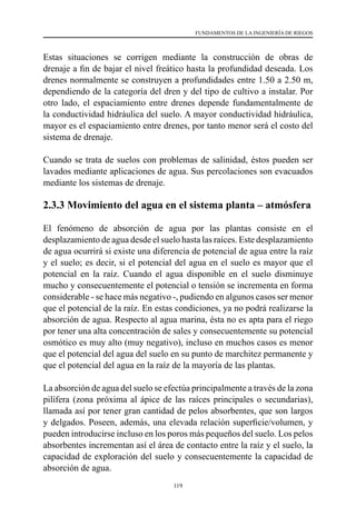 119
FUNDAMENTOS DE LA INGENIERÍA DE RIEGOS
Estas situaciones se corrigen mediante la construcción de obras de
drenaje a fin de bajar el nivel freático hasta la profundidad deseada. Los
drenes normalmente se construyen a profundidades entre 1.50 a 2.50 m,
dependiendo de la categoría del dren y del tipo de cultivo a instalar. Por
otro lado, el espaciamiento entre drenes depende fundamentalmente de
la conductividad hidráulica del suelo. A mayor conductividad hidráulica,
mayor es el espaciamiento entre drenes, por tanto menor será el costo del
sistema de drenaje.
Cuando se trata de suelos con problemas de salinidad, éstos pueden ser
lavados mediante aplicaciones de agua. Sus percolaciones son evacuados
mediante los sistemas de drenaje.
2.3.3 Movimiento del agua en el sistema planta – atmósfera
El fenómeno de absorción de agua por las plantas consiste en el
desplazamiento de agua desde el suelo hasta las raíces. Este desplazamiento
de agua ocurrirá si existe una diferencia de potencial de agua entre la raíz
y el suelo; es decir, si el potencial del agua en el suelo es mayor que el
potencial en la raíz. Cuando el agua disponible en el suelo disminuye
mucho y consecuentemente el potencial o tensión se incrementa en forma
considerable - se hace más negativo -, pudiendo en algunos casos ser menor
que el potencial de la raíz. En estas condiciones, ya no podrá realizarse la
absorción de agua. Respecto al agua marina, ésta no es apta para el riego
por tener una alta concentración de sales y consecuentemente su potencial
osmótico es muy alto (muy negativo), incluso en muchos casos es menor
que el potencial del agua del suelo en su punto de marchitez permanente y
que el potencial del agua en la raíz de la mayoría de las plantas.
La absorción de agua del suelo se efectúa principalmente a través de la zona
pilífera (zona próxima al ápice de las raíces principales o secundarias),
llamada así por tener gran cantidad de pelos absorbentes, que son largos
y delgados. Poseen, además, una elevada relación superficie/volumen, y
pueden introducirse incluso en los poros más pequeños del suelo. Los pelos
absorbentes incrementan así el área de contacto entre la raíz y el suelo, la
capacidad de exploración del suelo y consecuentemente la capacidad de
absorción de agua.
 