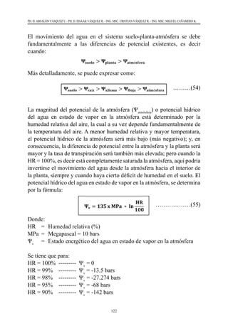 122
PH. D. ABSALÓN VÁSQUEZ V. - PH. D. ISSAAK VÁSQUEZ R. - ING. MSC. CRISTIAN VÁSQUEZ R. - ING. MSC. MIGUEL CAÑAMERO K.
El movimiento del agua en el sistema suelo-planta-atmósfera se debe
fundamentalmente a las diferencias de potencial existentes, es decir
cuando:
Más detalladamente, se puede expresar como:
	………(54)
La magnitud del potencial de la atmósfera (Ψatmósfera
) o potencial hídrico
del agua en estado de vapor en la atmósfera está determinado por la
humedad relativa del aire, la cual a su vez depende fundamentalmente de
la temperatura del aire. A menor humedad relativa y mayor temperatura,
el potencial hídrico de la atmósfera será más bajo (más negativo); y, en
consecuencia, la diferencia de potencial entre la atmósfera y la planta será
mayor y la tasa de transpiración será también más elevada; pero cuando la
HR = 100%, es decir está completamente saturada la atmósfera, aquí podría
invertirse el movimiento del agua desde la atmósfera hacia el interior de
la planta, siempre y cuando haya cierto déficit de humedad en el suelo. El
potencial hídrico del agua en estado de vapor en la atmósfera, se determina
por la fórmula:
………………(55)
Donde:
HR	 =	 Humedad relativa (%)
MPa	 =	 Megapascal = 10 bars
Ψv
	 =	 	
Estado energético del agua en estado de vapor en la atmósfera
Se tiene que para:
HR = 100%  ---------  Ψv
= 0
HR = 99%    ---------  Ψv
= -13.5 bars
HR = 98%    ---------  Ψv
= -27.274 bars
HR = 95%    ---------  Ψv
= -68 bars
HR = 90%    ---------  Ψv
= -142 bars
 