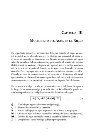 125
Capítulo III
Movimiento del Agua en el Riego
Es importante conocer el movimiento del agua durante el riego, ya que
así se podrá lograr altas eficiencias. En el riego por gravedad, al iniciarse
el riego se presenta un fenómeno combinado: desplazamiento del agua
sobre la superficie del suelo (avance) y penetración al interior del mismo
(Infiltración). Al cortarse el ingreso del agua al surco o melga, continúa
un escurrimiento superficial durante un tiempo corto, llamado merma o
recesión. En el riego por surcos, se tienen surcos abiertos y surcos cerrados.
Cuando se trata de surcos abiertos, se presenta un fenómeno adicional
que consiste en el escurrimiento de agua fuera del surco; mientras que en
surcos cerrados, el escurrimiento se acumula en la parte final del surco.
En un surco o melga cerrada, el proceso de avance del frente de agua a
lo largo de un surco o melga y su relación con la infiltración puede ser
analizado partiendo de la siguiente ecuación de balance de agua:
			6Q * ta
=B * (hI + hS) * X	.....................(1)
Q    :   Caudal que ingresa al surco o melga (/seg),
ta
   :   Tiempo de aplicación de Q (min),
B    :   Ancho del espejo de agua superficial en el surco o melga (m).
hI   :   Lámina de agua infiltrada promedio a lo largo del surco o melga (cm).
hS  :   Lámina de agua promedio sobre la superficie del suelo (cm), y
X    :   Longitud del surco o melga cubierta por agua (m).
 
