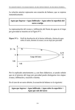 126
PH. D. ABSALÓN VÁSQUEZ V. - PH. D. ISSAAK VÁSQUEZ R. - ING. MSC. CRISTIAN VÁSQUEZ R. - ING. MSC. MIGUEL CAÑAMERO K.
La relación anterior representa una ecuación de balance, que se expresa
matemáticamente:
Agua que Ingresa = Agua Infiltrada + Agua sobre la superficie del
surco o melga
La representación del avance e infiltración del frente de agua en el riego
por gravedad se muestra en la Figura N°1.
Figura N°1.- 	 Perfil de distribución de la lámina infiltrada y lámina de agua
sobre el suelo, durante el avance; en un riego por gravedad
Por lo explicado anteriormente; y, con fines didácticos, se puede señalar
que en el proceso del riego por gravedad puede distinguirse tres etapas:
avance, infiltración y recesión o merma.
En el caso de un surco abierto, la ecuación de balance es la siguiente:
Agua que ingresa = Agua infiltrada + Agua sobre la superficie +
Agua que sale del surco
 