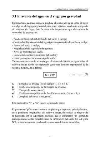 127
FUNDAMENTOS DE LA INGENIERÍA DE RIEGOS
3.1 El avance del agua en el riego por gravedad
Es importante conocer cómo se produce el avance del agua sobre el surco
o melga en el riego por gravedad para poder efectuar un diseño apropiado
del sistema de riego. Los factores más importantes que determinan la
velocidad de avance son:
- Pendiente longitudinal del fondo del surco o melga;
- Cantidad de flujo (cantidad de agua) por surco o metro de ancho de melga;
- Forma del surco o melga;
- Rugosidad de la superficie del terreno;
- Nivel de humedad del suelo;
- Características físico-químicas del suelo; y
- Otros parámetros de menor significación.
Varios autores están de acuerdo que el avance del frente de agua sobre el
surco o melga puede ser expresado como una función exponencial de la
variable tiempo, de la forma:
					 ……………… (2)
X      : Longitud de avance (m) al tiempo Tx
; 0 ≤ x ≤ L;
p      : Coeficiente empírico de la función de avance;
Tx
     : Tiempo de avance (min);
m     : Coeficiente empírico de la función de avance; O < m < 1; y
L : Longitud del surco o melga (m).
Los parámetros “p” y “m” tienen significado físico:
El parámetro “p” es una constante empírica que depende, principalmente,
de la pendiente longitudinal del surco o melga, del caudal de riego y de
la rugosidad de la superficie; mientras que el parámetro “m” depende
principalmente de las características de infiltración del suelo. En la Figura
N°2, se muestran unas pruebas de avance con diferentes caudales.
 
