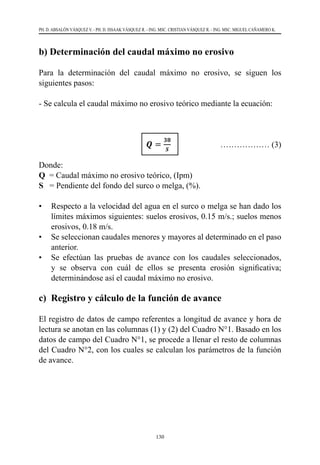 130
PH. D. ABSALÓN VÁSQUEZ V. - PH. D. ISSAAK VÁSQUEZ R. - ING. MSC. CRISTIAN VÁSQUEZ R. - ING. MSC. MIGUEL CAÑAMERO K.
b) Determinación del caudal máximo no erosivo
Para la determinación del caudal máximo no erosivo, se siguen los
siguientes pasos:
- Se calcula el caudal máximo no erosivo teórico mediante la ecuación:
					 ……………… (3)
Donde:
Q  = Caudal máximo no erosivo teórico, (Ipm)
S   = Pendiente del fondo del surco o melga, (%).
•	 Respecto a la velocidad del agua en el surco o melga se han dado los
límites máximos siguientes: suelos erosivos, 0.15 m/s.; suelos menos
erosivos, 0.18 m/s.
•	 Se seleccionan caudales menores y mayores al determinado en el paso
anterior.
•	 Se efectúan las pruebas de avance con los caudales seleccionados,
y se observa con cuál de ellos se presenta erosión significativa;
determinándose así el caudal máximo no erosivo.
c) Registro y cálculo de la función de avance
El registro de datos de campo referentes a longitud de avance y hora de
lectura se anotan en las columnas (1) y (2) del Cuadro N°1. Basado en los
datos de campo del Cuadro N°1, se procede a llenar el resto de columnas
del Cuadro N°2, con los cuales se calculan los parámetros de la función
de avance.
 