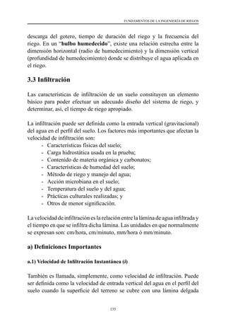 135
FUNDAMENTOS DE LA INGENIERÍA DE RIEGOS
descarga del gotero, tiempo de duración del riego y la frecuencia del
riego. En un “bulbo humedecido”, existe una relación estrecha entre la
dimensión horizontal (radio de humedecimiento) y la dimensión vertical
(profundidad de humedecimiento) donde se distribuye el agua aplicada en
el riego.
3.3 Infiltración
Las características de infiltración de un suelo constituyen un elemento
básico para poder efectuar un adecuado diseño del sistema de riego, y
determinar, así, el tiempo de riego apropiado.
La infiltración puede ser definida como la entrada vertical (gravitacional)
del agua en el perfil del suelo. Los factores más importantes que afectan la
velocidad de infiltración son:
- 	 Características físicas del suelo;
- 	 Carga hidrostática usada en la prueba;
- 	 Contenido de materia orgánica y carbonatos;
- 	 Características de humedad del suelo;
- 	 Método de riego y manejo del agua;
- 	 Acción microbiana en el suelo;
- 	 Temperatura del suelo y del agua;
- 	 Prácticas culturales realizadas; y
- 	 Otros de menor significación.
La velocidad de infiltración es la relación entre la lámina de agua infiltrada y
el tiempo en que se infiltra dicha lámina. Las unidades en que normalmente
se expresan son: cm/hora, cm/minuto, mm/hora ó mm/minuto.
a) Definiciones Importantes
a.1) Velocidad de Infiltración Instantánea (i)
También es llamada, simplemente, como velocidad de infiltración. Puede
ser definida como la velocidad de entrada vertical del agua en el perfil del
suelo cuando la superficie del terreno se cubre con una lámina delgada
 