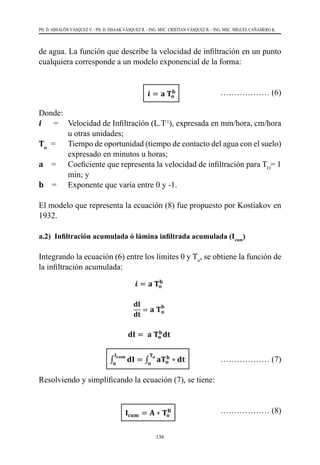136
PH. D. ABSALÓN VÁSQUEZ V. - PH. D. ISSAAK VÁSQUEZ R. - ING. MSC. CRISTIAN VÁSQUEZ R. - ING. MSC. MIGUEL CAÑAMERO K.
de agua. La función que describe la velocidad de infiltración en un punto
cualquiera corresponde a un modelo exponencial de la forma:
				
……………… (6)
Donde:
i      =  	 Velocidad de Infiltración (L.T-1
), expresada en mm/hora, cm/hora
u otras unidades;
To
  =  	 Tiempo de oportunidad (tiempo de contacto del agua con el suelo)
expresado en minutos u horas;
a    =  	 Coeficiente que representa la velocidad de infiltración para TO
= 1
min; y
b    =  	 Exponente que varía entre 0 y -1.
El modelo que representa la ecuación (8) fue propuesto por Kostiakov en
1932.
a.2) Infiltración acumulada ó lámina infiltrada acumulada (Icum
)
Integrando la ecuación (6) entre los límites 0 y To
, se obtiene la función de
la infiltración acumulada:
			 ……………… (7)
Resolviendo y simplificando la ecuación (7), se tiene:
		
		 ……………… (8)
 