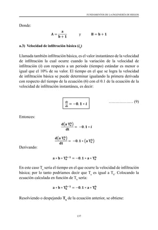 137
FUNDAMENTOS DE LA INGENIERÍA DE RIEGOS
Donde:
a.3) Velocidad de infiltración básica (ib
)
Llamada también infiltración básica, es el valor instantáneo de la velocidad
de infiltración la cual ocurre cuando la variación de la velocidad de
infiltración (i) con respecto a un periodo (tiempo) estándar es menor o
igual que el 10% de su valor. El tiempo en el que se logra la velocidad
de infiltración básica se puede determinar igualando la primera derivada
con respecto del tiempo de la ecuación (6) con el 0.1 de la ecuación de la
velocidad de infiltración instantánea, es decir:
			 ……………… (9)
Entonces:
Derivando:
En este caso To
sería el tiempo en el que ocurre la velocidad de infiltración
básica; por lo tanto podríamos decir que To
es igual a Tb
. Colocando la
ecuación calculada en función de Tb
sería:
Resolviendo o despejando Tb
de la ecuación anterior, se obtiene:
 