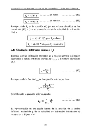 138
PH. D. ABSALÓN VÁSQUEZ V. - PH. D. ISSAAK VÁSQUEZ R. - ING. MSC. CRISTIAN VÁSQUEZ R. - ING. MSC. MIGUEL CAÑAMERO K.
			 ………… en horas 	 ……………… (10)
		 	 ………… en minutos ……………… (11)
Reemplazando Tb
en la ecuación (6) por sus valores obtenidos en las
ecuaciones (10) y (11), se obtiene la tasa de la velocidad de infiltración
básica:
ib
=  a(-10 * b)b
, para Tb
en horas
ib
  =  a(-600 * b)b
, para Tb
en minutos
a.4) Velocidad de infiltración promedio (ip
)
Llamada también infiltración promedio, es la relación entre la infiltración
acumulada o lámina infiltrada acumulada (Icum
), y el tiempo acumulado
(To
).
				 ……………… (12)
Reemplazando la función Icum
en la expresión anterior, se tiene:
Simplificando la ecuación anterior, resulta:
				 ……………… (13)
La representación en una escala normal de la variación de la lámina
infiltrada acumulada y de la velocidad de infiltración instantánea se
muestra en la Figura N°6.
 