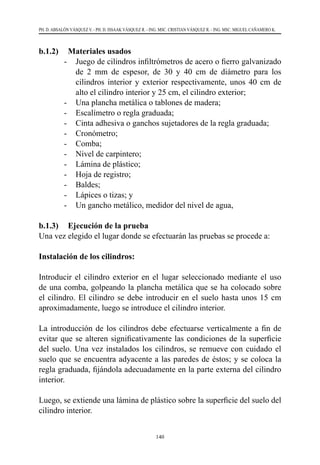 140
PH. D. ABSALÓN VÁSQUEZ V. - PH. D. ISSAAK VÁSQUEZ R. - ING. MSC. CRISTIAN VÁSQUEZ R. - ING. MSC. MIGUEL CAÑAMERO K.
b.1.2) 	 Materiales usados
-	 Juego de cilindros infiltrómetros de acero o fierro galvanizado
de 2 mm de espesor, de 30 y 40 cm de diámetro para los
cilindros interior y exterior respectivamente, unos 40 cm de
alto el cilindro interior y 25 cm, el cilindro exterior;
-	 Una plancha metálica o tablones de madera;
-	 Escalímetro o regla graduada;
-	 Cinta adhesiva o ganchos sujetadores de la regla graduada;
-	 Cronómetro;
-	 Comba;
-	 Nivel de carpintero;
-	 Lámina de plástico;
-	 Hoja de registro;
-	 Baldes;
-	 Lápices o tizas; y
-	 Un gancho metálico, medidor del nivel de agua,
b.1.3) 	 Ejecución de la prueba
Una vez elegido el lugar donde se efectuarán las pruebas se procede a:
Instalación de los cilindros:
Introducir el cilindro exterior en el lugar seleccionado mediante el uso
de una comba, golpeando la plancha metálica que se ha colocado sobre
el cilindro. El cilindro se debe introducir en el suelo hasta unos 15 cm
aproximadamente, luego se introduce el cilindro interior.
La introducción de los cilindros debe efectuarse verticalmente a fin de
evitar que se alteren significativamente las condiciones de la superficie
del suelo. Una vez instalados los cilindros, se remueve con cuidado el
suelo que se encuentra adyacente a las paredes de éstos; y se coloca la
regla graduada, fijándola adecuadamente en la parte externa del cilindro
interior.
Luego, se extiende una lámina de plástico sobre la superficie del suelo del
cilindro interior.
 