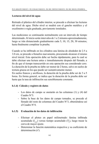 142
PH. D. ABSALÓN VÁSQUEZ V. - PH. D. ISSAAK VÁSQUEZ R. - ING. MSC. CRISTIAN VÁSQUEZ R. - ING. MSC. MIGUEL CAÑAMERO K.
Lecturas del nivel de agua
Retirado el plástico del cilindro interior, se procede a efectuar las lecturas
del nivel de agua. Dicho nivel se medirá con el gancho metálico y el
escalímetro o regla graduada, previamente instalados.
Las mediciones se continuarán normalmente con un intervalo de tiempo
determinado.Al inicio serán intervalos de 1 a 2 minutos aproximadamente,
luego se irán distanciando gradualmente cada 5, 10, 15, 20, 30 minutos;
hasta finalmente completar la prueba.
Cuando se ha infiltrado en los cilindros una lámina de alrededor de 2.5 a
3.0 cm, se procede a llenarlos nuevamente, procurando alcanzar el mismo
nivel inicial. Esta operación debe ser hecha rápidamente, para lo cual se
debe efectuar una lectura antes e inmediatamente después del llenado, a
fin de que el tiempo transcurrido en esta operación sea considerado cero.
La duración de la prueba no debe ser menor de 2 horas, salvo en suelos de
textura gruesa en los que puede ser sustantivamente menor.
En suelos francos y arcillosos, la duración de la prueba debe ser de 3 a 5
horas. En forma general, se indica que la duración de la prueba debe ser
hasta que la tasa de infiltración sea sensiblemente constante.
b.1.4) Cálculo y registro de datos
-	 Los datos de campo se anotarán en las columnas (1) y (4) del
Cuadro N°3.
-	 Sobre la base de los datos de campo tomados, se procede al
llenado del resto de columnas del Cuadro N°3, obteniéndose así
el Cuadro N°4.
b.1.5) 	 Evaluación de los datos de infiltración
-	 Efectuar el ploteo en papel milimetrado: lámina infiltrada
acumulada (Icum
) versus tiempo acumulado (To
), luego trazar la
curva de mayor ajuste.
-	 Determinar la función matemática respectiva y su coeficiente de
determinación (r2
).
 