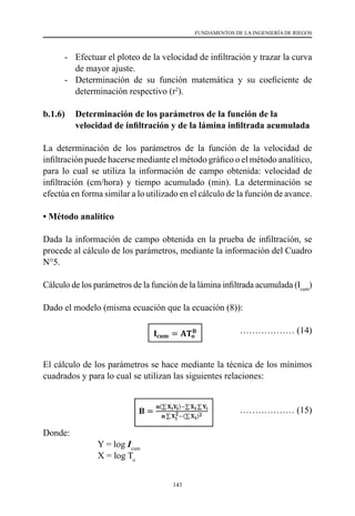 143
FUNDAMENTOS DE LA INGENIERÍA DE RIEGOS
-	 Efectuar el ploteo de la velocidad de infiltración y trazar la curva
de mayor ajuste.
-	 Determinación de su función matemática y su coeficiente de
determinación respectivo (r2
).
b.1.6) 	 Determinación de los parámetros de la función de la
velocidad de infiltración y de la lámina infiltrada acumulada
La determinación de los parámetros de la función de la velocidad de
infiltración puede hacerse mediante el método gráfico o el método analítico,
para lo cual se utiliza la información de campo obtenida: velocidad de
infiltración (cm/hora) y tiempo acumulado (min). La determinación se
efectúa en forma similar a lo utilizado en el cálculo de la función de avance.
• Método analítico
Dada la información de campo obtenida en la prueba de infiltración, se
procede al cálculo de los parámetros, mediante la información del Cuadro
N°5.
Cálculo de los parámetros de la función de la lámina infiltrada acumulada (Icum
)
Dado el modelo (misma ecuación que la ecuación (8)):
				 ……………… (14)
El cálculo de los parámetros se hace mediante la técnica de los mínimos
cuadrados y para lo cual se utilizan las siguientes relaciones:
				 ……………… (15)
Donde:
	 	 Y = log Icum
		
X = log To
 