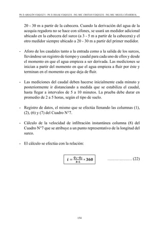 154
PH. D. ABSALÓN VÁSQUEZ V. - PH. D. ISSAAK VÁSQUEZ R. - ING. MSC. CRISTIAN VÁSQUEZ R. - ING. MSC. MIGUEL CAÑAMERO K.
20 - 30 m a partir de la cabecera. Cuando la derivación del agua de la
acequia regadora no se hace con sifones, se usará un medidor adicional
ubicado en la cabecera del surco (a 3 - 5 m a partir de la cabecera) y el
otro medidor siempre ubicado a 20 - 30 m a partir del primer medidor.
-	 Aforo de los caudales tanto a la entrada como a la salida de los surcos,
llevándose un registro de tiempo y caudal para cada uno de ellos y desde
el momento en que el agua empieza a ser derivada. Las mediciones se
inician a partir del momento en que el agua empieza a fluir por éste y
terminan en el momento en que deja de fluir.
-	 Las mediciones del caudal deben hacerse inicialmente cada minuto y
posteriormente ir distanciando a medida que se estabiliza el caudal,
hasta llegar a intervalos de 5 a 10 minutos. La prueba debe durar en
promedio de 2 a 5 horas, según el tipo de suelo.
-	 Registro de datos, el mismo que se efectúa llenando las columnas (1),
(2), (6) y (7) del Cuadro N°7.
-	 Cálculo de la velocidad de infiltración instantánea columna (8) del
Cuadro N°7 que se atribuye a un punto representativo de la longitud del
surco.
-	 El cálculo se efectúa con la relación:
			 ……………… (22)
 