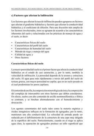 158
PH. D. ABSALÓN VÁSQUEZ V. - PH. D. ISSAAK VÁSQUEZ R. - ING. MSC. CRISTIAN VÁSQUEZ R. - ING. MSC. MIGUEL CAÑAMERO K.
c) Factores que afectan la Infiltración
Los factores que afectan la tasa de infiltración pueden agruparse en factores
que afectan el gradiente hidráulico y factores que afectan la conductividad
hidráulica y el coeficiente de difusión. Para una discusión más amplia de
los factores involucrados, éstos se agrupan de acuerdo a las características
inherentes del suelo y relacionadas con las prácticas de manejo de agua y
el suelo, es decir:
•	 Características físicas del suelo
•	 Características del perfil del suelo
•	 Características de humedad del suelo
•	 Método de riego y manejo del agua
•	 Calidad de agua; y
•	 Otros factores
Características físicas del suelo
Lamacro-porosidaddelsueloeselprimerfactorqueafectalaconductividad
hidráulica en el estado de casi saturación; y, por lo tanto, también la
velocidad de infiltración. La porosidad depende de la textura y estructura
del suelo. El agua pasa más rápidamente a través del perfil del suelo de
textura gruesa, con mayor porosidad no capilar, que en un suelo pesado en
el cual predominan los poros capilares.
Elcontenidodearcilla,lacomposiciónminerológicadeéstaylacomposición
del complejo de intercambio son otros factores que deben considerarse.
En efecto, suelos con alto contenido de arcilla montmorillonítica o illítica
se contraen; y se hinchan alternadamente con el humedecimiento y
desecación.
Los agentes cementantes del suelo tales como la materia orgánica y
óxidos inorgánicos influyen en la formación de agregados; por lo tanto,
mantienen una alta conductividad. La velocidad de entrada puede ser
reducida por el debilitamiento de la estructura de una capa muy delgada
de la superficie del suelo. Particularmente, cuando en el riego se aplica
agua clara, la separación de agregados produce un sello superficial que
 