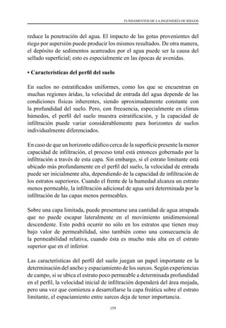 159
FUNDAMENTOS DE LA INGENIERÍA DE RIEGOS
reduce la penetración del agua. El impacto de las gotas provenientes del
riego por aspersión puede producir los mismos resultados. De otra manera,
el depósito de sedimentos acarreados por el agua puede ser la causa del
sellado superficial; esto es especialmente en las épocas de avenidas.
• Características del perfil del suelo
En suelos no estratificados uniformes, como los que se encuentran en
muchas regiones áridas, la velocidad de entrada del agua depende de las
condiciones físicas inherentes, siendo aproximadamente constante con
la profundidad del suelo. Pero, con frecuencia, especialmente en climas
húmedos, el perfil del suelo muestra estratificación, y la capacidad de
infiltración puede variar considerablemente para horizontes de suelos
individualmente diferenciados.
En caso de que un horizonte edáfico cerca de la superficie presente la menor
capacidad de infiltración, el proceso total está entonces gobernado por la
infiltración a través de esta capa. Sin embargo, si el estrato limitante está
ubicado más profundamente en el perfil del suelo, la velocidad de entrada
puede ser inicialmente alta, dependiendo de la capacidad de infiltración de
los estratos superiores. Cuando el frente de la humedad alcanza un estrato
menos permeable, la infiltración adicional de agua será determinada por la
infiltración de las capas menos permeables.
Sobre una capa limitada, puede presentarse una cantidad de agua atrapada
que no puede escapar lateralmente en el movimiento unidimensional
descendente. Esto podrá ocurrir no sólo en los estratos que tienen muy
bajo valor de permeabilidad, sino también como una consecuencia de
la permeabilidad relativa, cuando ésta es mucho más alta en el estrato
superior que en el inferior.
Las características del perfil del suelo juegan un papel importante en la
determinación del ancho y espaciamiento de los surcos. Según experiencias
de campo, si se ubica el estrato poco permeable a determinada profundidad
en el perfil, la velocidad inicial de infiltración dependerá del área mojada,
pero una vez que comienza a desarrollarse la capa freática sobre el estrato
limitante, el espaciamiento entre surcos deja de tener importancia.
 