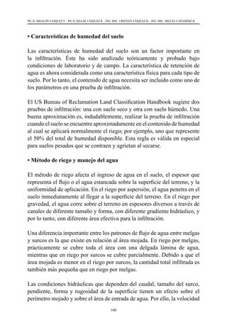 160
PH. D. ABSALÓN VÁSQUEZ V. - PH. D. ISSAAK VÁSQUEZ R. - ING. MSC. CRISTIAN VÁSQUEZ R. - ING. MSC. MIGUEL CAÑAMERO K.
• Características de humedad del suelo
Las características de humedad del suelo son un factor importante en
la infiltración. Éste ha sido analizado teóricamente y probado bajo
condiciones de laboratorio y de campo. La característica de retención de
agua es ahora considerada como una característica física para cada tipo de
suelo. Por lo tanto, el contenido de agua necesita ser incluido como uno de
los parámetros en una prueba de infiltración.
El US Bureau of Reclamation Land Classification Handbook sugiere dos
pruebas de infiltración: una con suelo seco y otra con suelo húmedo. Una
buena aproximación es, indudablemente, realizar la prueba de infiltración
cuando el suelo se encuentre aproximadamente en el contenido de humedad
al cual se aplicará normalmente el riego; por ejemplo, uno que represente
el 50% del total de humedad disponible. Esta regla es válida en especial
para suelos pesados que se contraen y agrietan al secarse.
• Método de riego y manejo del agua
El método de riego afecta el ingreso de agua en el suelo, el espesor que
representa el flujo o el agua estancada sobre la superficie del terreno, y la
uniformidad de aplicación. En el riego por aspersión, el agua penetra en el
suelo inmediatamente al llegar a la superficie del terreno. En el riego por
gravedad, el agua corre sobre el terreno en espesores diversos a través de
canales de diferente tamaño y forma, con diferente gradiente hidráulico, y
por lo tanto, con diferente área efectiva para la infiltración.
Una diferencia importante entre los patrones de flujo de agua entre melgas
y surcos es la que existe en relación al área mojada. En riego por melgas,
prácticamente se cubre toda el área con una delgada lámina de agua,
mientras que en riego por surcos se cubre parcialmente. Debido a que el
área mojada es menor en el riego por surcos, la cantidad total infiltrada es
también más pequeña que en riego por melgas.
Las condiciones hidráulicas que dependen del caudal, tamaño del surco,
pendiente, forma y rugosidad de la superficie tienen un efecto sobre el
perímetro mojado y sobre el área de entrada de agua. Por ello, la velocidad
 