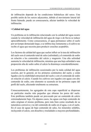 161
FUNDAMENTOS DE LA INGENIERÍA DE RIEGOS
de infiltración depende de las condiciones hidráulicas del surco. Una
posible unión de los surcos adyacentes, debido al movimiento lateral del
frente húmedo, puede en consecuencia, afectar también la velocidad de
infiltración.
• Calidad del agua
Un problema en la infiltración relacionado con la calidad del agua ocurre
cuando la velocidad de infiltración del agua de riego o de lluvia se reduce
apreciablemente. Como consecuencia, el agua permanece sobre el suelo
por un tiempo demasiado largo, o se infiltra muy lentamente y el cultivo no
recibe el agua que necesita para producir cosechas aceptables.
Los factores de calidad del agua que suelen influir en la tasa de infiltración
del suelo son el contenido total de sales (salinidad) y el contenido de sodio
en relación a los contenidos del calcio y magnesio. Una alta salinidad
aumenta la velocidad de infiltración, mientras que una baja salinidad o una
proporción alta de sodio sobre el calcio la disminuye considerablemente.
Los problemas de infiltración ocasionados por la mala calidad del agua
ocurren, por lo general, en los primeros centímetros del suelo; y están
ligados con la estabilidad estructural del suelo y con el contenido de sodio
en relación al calcio. Cuando los cultivos son regados con aguas con alto
contenido de sodio, este elemento se acumula en las primeras capas del
perfil del suelo, afectando totalmente su estructura.
Consecuentemente, los agregados de esta capa superficial se dispersan
en partículas mucho más pequeñas que obturan los poros del suelo.
Este problema también puede ser provocado por un contenido de calcio
extremadamente bajo. En algunos casos, las aguas con bajo contenido de
sales originan el mismo problema, pero más bien como resultado de su
naturaleza corrosiva y no del contenido de sodio en el agua, o en el suelo.
En el caso de aguas de bajo contenido de sales, los minerales solubles,
incluyendo el calcio, son disueltos y trasladados a mayores profundidades.
 
