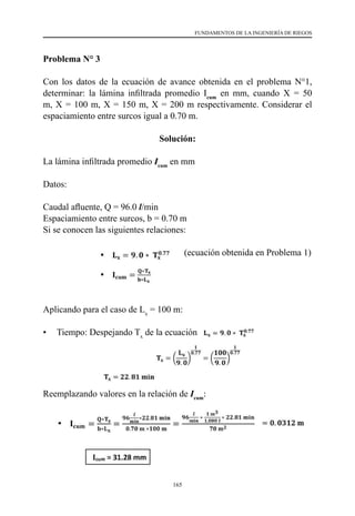 165
FUNDAMENTOS DE LA INGENIERÍA DE RIEGOS
Problema N° 3
Con los datos de la ecuación de avance obtenida en el problema N°1,
determinar: la lámina infiltrada promedio Icum
en mm, cuando X = 50
m, X = 100 m, X = 150 m, X = 200 m respectivamente. Considerar el
espaciamiento entre surcos igual a 0.70 m.
Solución:
La lámina infiltrada promedio Icum
en mm
Datos:
Caudal afluente, Q = 96.0 l/min
Espaciamiento entre surcos, b = 0.70 m
Si se conocen las siguientes relaciones:
		 (ecuación obtenida en Problema 1)
Aplicando para el caso de Lx
= 100 m:
•	 Tiempo: Despejando Tx
de la ecuación
Reemplazando valores en la relación de Icum
:
 
