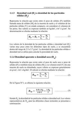 17
FUNDAMENTOS DE LA INGENIERÍA DE RIEGOS
1.1.3 	 Densidad real (Dr
) o densidad de las partículas
sólidas (Dp
)
Representa la relación que existe entre el peso de sólidos (Ps
) también
llamada masa de sólidos (Ms
) de la muestra de suelo y el volumen de las
partículas sólidas (Vs
) en estado compacto, sin considerar el volumen de
los poros. Sus valores se expresan también en kg/dm3
, t/m3
ó g/cm3
. Su
determinación se efectúa mediante la relación:
			 ……………… (1)
Los valores de la densidad de las partículas sólidas o densidad real (Dp
)
varían muy poco entre los diferentes tipos de suelo, y se encuentran
dentro del rango de 2.5 a 2.7 g/cm3
. La densidad de las partículas sólidas o
densidad real se utiliza para calcular la porosidad del suelo.
1.1.4 Densidad aparente o densidad seca (Dap
)
Representa la relación que existe entre el peso de suelo seco o peso de
sólidos (Ps
) o también masa de sólidos (Ms
) y su volumen total (Vt
) de una
muestra de suelo no disturbada, cuyos valores se expresan generalmente
en g/cm3
, t/m3
o kg/dm3
. El cálculo se efectúa mediante la relación:
				 ……………… (2)
De la Figura N°1, se obtiene la siguiente relación:
			 ……………… (3)
Siendo Dp
, la densidad de las partículas sólidas o densidad real. Los valores
representativos de Dap
para las diferentes clases texturales se presentan a
continuación:
 