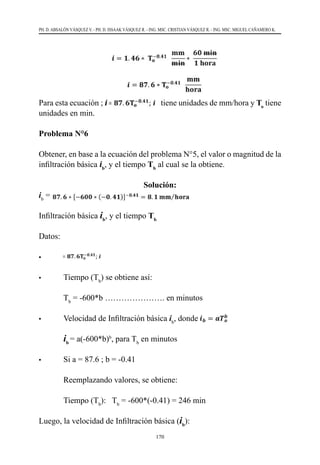 170
PH. D. ABSALÓN VÁSQUEZ V. - PH. D. ISSAAK VÁSQUEZ R. - ING. MSC. CRISTIAN VÁSQUEZ R. - ING. MSC. MIGUEL CAÑAMERO K.
Para esta ecuación ; i tiene unidades de mm/hora y To
tiene
unidades en min.
Problema N°6
Obtener, en base a la ecuación del problema N°5, el valor o magnitud de la
infiltración básica ib
, y el tiempo Tb
al cual se la obtiene.
Solución:
ib
=
Infiltración básica ib
, y el tiempo Tb
Datos:    
•			
•	 Tiempo (Tb
) se obtiene así:
	Tb
= -600*b …………………. en minutos
•	 Velocidad de Infiltración básica ib
, donde
	
ib
= a(-600*b)b
, para Tb
en minutos
•	 Si a = 87.6 ; b = -0.41
	 Reemplazando valores, se obtiene:	
	 Tiempo (Tb
):   Tb
= -600*(-0.41) = 246 min
Luego, la velocidad de Infiltración básica (ib
):
 