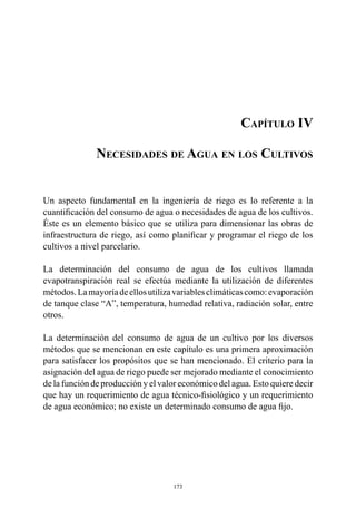 173
Capítulo IV
Necesidades de Agua en los Cultivos
Un aspecto fundamental en la ingeniería de riego es lo referente a la
cuantificación del consumo de agua o necesidades de agua de los cultivos.
Éste es un elemento básico que se utiliza para dimensionar las obras de
infraestructura de riego, así como planificar y programar el riego de los
cultivos a nivel parcelario.
La determinación del consumo de agua de los cultivos llamada
evapotranspiración real se efectúa mediante la utilización de diferentes
métodos.Lamayoríadeellosutilizavariablesclimáticascomo:evaporación
de tanque clase “A”, temperatura, humedad relativa, radiación solar, entre
otros.
La determinación del consumo de agua de un cultivo por los diversos
métodos que se mencionan en este capítulo es una primera aproximación
para satisfacer los propósitos que se han mencionado. El criterio para la
asignación del agua de riego puede ser mejorado mediante el conocimiento
de la función de producción y el valor económico del agua. Esto quiere decir
que hay un requerimiento de agua técnico-fisiológico y un requerimiento
de agua económico; no existe un determinado consumo de agua fijo.
 