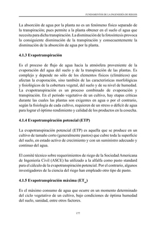 177
FUNDAMENTOS DE LA INGENIERÍA DE RIEGOS
La absorción de agua por la planta no es un fenómeno físico separado de
la transpiración; pues permite a la planta obtener en el suelo el agua que
necesita para dicha transpiración. La disminución de la fotosíntesis provoca
la consiguiente disminución de la transpiración y consecuentemente la
disminución de la absorción de agua por la planta.
4.1.3 Evapotranspiración
Es el proceso de flujo de agua hacia la atmósfera proveniente de la
evaporación del agua del suelo y de la transpiración de las plantas. Es
complejo y depende no sólo de los elementos físicos (climáticos) que
afectan la evaporación, sino también de las características morfológicas
y fisiológicos de la cobertura vegetal, del suelo y de su nivel de humedad.
La evapotranspiración es un proceso combinado de evaporación y
transpiración. En el periodo vegetativo de un cultivo, hay etapas críticas
durante las cuales las plantas son exigentes en agua o por el contrario,
según la fisiología de cada cultivo, requieren de un stress o déficit de agua
para lograr el óptimo rendimiento y calidad de los productos en la cosecha.
4.1.4 Evapotranspiración potencial (ETP)
La evapotranspiración potencial (ETP) es aquella que se produce en un
cultivo de tamaño corto (generalmente pastos) que cubre toda la superficie
del suelo, en estado activo de crecimiento y con un suministro adecuado y
continuo del agua.
El comité técnico sobre requerimientos de riego de la Sociedad Americana
de Ingeniería Civil (ASCE) ha utilizado a la alfalfa como pasto standard
para el cálculo de la evapotranspiración potencial. Por el contrario, algunos
investigadores de la ciencia del riego han empleado otro tipo de pasto.
4.1.5 Evapotranspiración máxima (ETm
)
Es el máximo consumo de agua que ocurre en un momento determinado
del ciclo vegetativo de un cultivo, bajo condiciones de óptima humedad
del suelo, sanidad, entre otros factores.
 