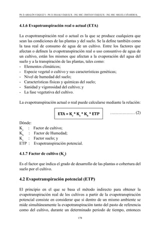 178
PH. D. ABSALÓN VÁSQUEZ V. - PH. D. ISSAAK VÁSQUEZ R. - ING. MSC. CRISTIAN VÁSQUEZ R. - ING. MSC. MIGUEL CAÑAMERO K.
4.1.6 Evapotranspiración real o actual (ETA)
La evapotranspiración real o actual es la que se produce cualquiera que
sean las condiciones de las plantas y del suelo. Se la define también como
la tasa real de consumo de agua de un cultivo. Entre los factores que
afectan o definen la evapotranspiración real o uso consuntivo de agua de
un cultivo, están los mismos que afectan a la evaporación del agua del
suelo y a la transpiración de las plantas, tales como:
-	 Elementos climáticos;
-	 Especie vegetal o cultivo y sus características genéticas;
-	 Nivel de humedad del suelo;
-	 Características físicas y químicas del suelo;
-	 Sanidad y vigorosidad del cultivo; y
-	 La fase vegetativa del cultivo.
La evapotranspiración actual o real puede calcularse mediante la relación:
					 ……………… (2)
Dónde:
Kc
:    Factor de cultivo;
Kh
     :    Factor de Humedad;
Ks
     :    Factor suelo; y
ETP  :    Evapotranspiración potencial.
4.1.7 Factor de cultivo (Kc
)
Es el factor que indica el grado de desarrollo de las plantas o cobertura del
suelo por el cultivo.
4.2 Evapotranspiración potencial (ETP)
El principio en el que se basa el método indirecto para obtener la
evapotranspiración real de los cultivos a partir de la evapotranspiración
potencial consiste en considerar que si dentro de un mismo ambiente se
mide simultáneamente la evapotranspiración tanto del pasto de referencia
como del cultivo, durante un determinado periodo de tiempo, entonces
ETA = Kc
* Ks
* Kh
* ETP
 