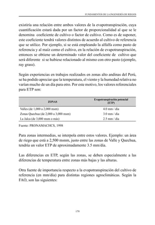 179
FUNDAMENTOS DE LA INGENIERÍA DE RIEGOS
existiría una relación entre ambos valores de la evapotranspiración, cuya
cuantificación estará dada por un factor de proporcionalidad al que se le
denomina  coeficiente de cultivo o factor de cultivo. Como es de suponer,
este coeficiente tendrá valores distintos de acuerdo al cultivo de referencia
que se utilice. Por ejemplo, si se está empleando la alfalfa como pasto de
referencia y al maíz como el cultivo, en la relación de evapotranspiración,
entonces se obtiene un determinado valor del coeficiente de  cultivo que
será diferente si se hubiese relacionado al mismo con otro pasto (ejemplo,
ray grass).
Según experiencias en trabajos realizados en zonas alto andinas del Perú,
se ha podido apreciar que la temperatura, el viento y la humedad relativa no
varían mucho de un día para otro. Por este motivo, los valores referenciales
para ETP son:
ZONAS
Evapotranspiración potencial
(ETP)
Valles (de 1,000 a 2,000 msm) 4.0 mm / día
Zonas Quechua (de 2,000 a 3,000 msm) 3.0 mm / día
La Jalca (de 3,000 msm o más) 2.5 mm / día
Fuente: PRONAMACHCS, 1998
Para zonas intermedias, se interpola entre estos valores. Ejemplo: un área
de riego que está a 2,500 msnm, justo entre las zonas de Valle y Quechua,
tendría un valor ETP de aproximadamente 3.5 mm/día.
Las diferencias en ETP, según las zonas, se deben especialmente a las
diferencias de temperatura entre zonas más bajas y las alturas.
Otra fuente de importancia respecto a la evapotranspiración del cultivo de
referencia (en mm/día) para distintas regiones agroclimáticas. Según la
FAO, son las siguientes:
 