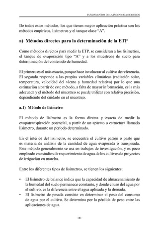 181
FUNDAMENTOS DE LA INGENIERÍA DE RIEGOS
De todos estos métodos, los que tienen mayor aplicación práctica son los
métodos empíricos, lisímetros y el tanque clase “A”.
a) Métodos directos para la determinación de la ETP
Como métodos directos para medir la ETP, se consideran a los lisímetros,
el tanque de evaporación tipo “A” y a los muestreos de suelo para
determinación del contenido de humedad.
El primero es el más exacto, porque hace involucrar al cultivo de referencia.
El segundo responde a las propias variables climáticas (radiación solar,
temperatura, velocidad del viento y humedad relativa) por lo que una
estimación a partir de este método, a falta de mayor información, es la más
adecuada y el método del muestreo se puede utilizar con relativa precisión,
dependiendo del cuidado en el muestreo.
a.1) Método de lisímetro
El método de lisímetro es la forma directa y exacta de medir la
evapotranspiración potencial, a partir de un aparato o estructura llamado
lisímetro, durante un periodo determinado.
En el interior del lisímetro, se encuentra el cultivo patrón o pasto que
es materia de análisis de la cantidad de agua evaporada o transpirada.
Este método generalmente se usa en trabajos de investigación, y es poco
empleado en estudios de requerimiento de agua de los cultivos de proyectos
de irrigación en marcha.
Entre los diferentes tipos de lisímetros, se tienen los siguientes:
•	 El lisímetro de balance indica que la capacidad de almacenamiento de
la humedad del suelo permanece constante, y donde el uso del agua por
el cultivo, es la diferencia entre el agua aplicada y la drenada.
•	 El lisímetro de pesada consiste en determinar el peso del consumo
de agua por el cultivo. Se determina por la pérdida de peso entre las
aplicaciones de agua.
 