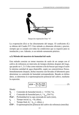 183
FUNDAMENTOS DE LA INGENIERÍA DE RIEGOS
Tanque de evaporación Clase “A”
La evaporación (Eo) se lee directamente del tanque. El coeficiente (Ft
)
se obtiene del Cuadro N°2. Este método es altamente eficiente y preciso,
siempre que se cumpla con todas las condiciones que se requiere para su
instalación y uso. Además, es un método sumamente práctico.
a.3) Método del muestreo de humedad del suelo
Este método consiste en tomar muestras de suelo de un campo con el
cultivo de referencia en intervalos de tiempos distintos después del riego,
que puede ser 1, 2 ó 3 días como máximo a fin de buscar que tenga el suelo
la máxima cantidad de agua disponible, según sus características físicas.
Inmediatamente después, dichas muestras son llevadas al laboratorio para
determinar su contenido de humedad correspondiente. Basado en dichos
datos, se determina la evapotranspiración potencial del cultivo, mediante
la expresión:
			 ……………… (5)
Dónde:
θ0
	 :	 Contenido de humedad inicial, to
= 0 (Vol. %),
θ1
	 :	 Contenido de humedad para, t1
= tfinal
(Vol %),
Prof 	:	 Profundidad de la capa enraizada de suelo (mm),
t0
	 :	 Tiempo inicial, (t0
= 0); (días),
t1
	 :	 Tiempo final, (t1
= tfinal
) ; (días), y
ETP	:	 Evapotranspiración potencial del cultivo de referencia (mm/día)
 