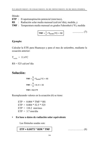 186
PH. D. ABSALÓN VÁSQUEZ V. - PH. D. ISSAAK VÁSQUEZ R. - ING. MSC. CRISTIAN VÁSQUEZ R. - ING. MSC. MIGUEL CAÑAMERO K.
Dónde:
ETP	 :	 Evapotranspiración potencial (mm/mes),
RS	 :	 Radiación solar media mensual (cal/cm2
/día), medida, y
TMF	:	 Temperatura media mensual en grados Fahrenheit (°F), medida
	
	 ................. (7)
Ejemplo:
Calcular la ETP, para Huancayo y para el mes de setiembre, mediante la
ecuación anterior:
Tmedia
  =  11.4°C
RS = 525 cal/cm2
/día
Solución:
Reemplazando valores en la ecuación (6) se tiene:
ETP  =  0.004 * TMF * RS
ETP  =  0.004 * 52.5 * 525
ETP  =  110.2  mm/mes
ETP  =  3.7 mm/día
•	 En base a datos de radiación solar equivalente
	 Las fórmulas usadas son:
	 ETP = 0.0075 * RSM * TMF 	 ……………… (8)
 