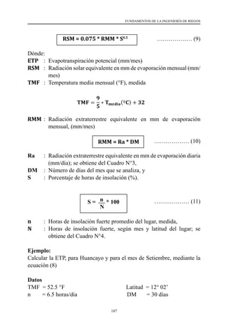 187
FUNDAMENTOS DE LA INGENIERÍA DE RIEGOS
		 RSM = 0.075 * RMM * S0.5
	 ……………… (9)
Dónde:
ETP	 :	 Evapotranspiración potencial (mm/mes)
RSM	 :	 Radiación solar equivalente en mm de evaporación mensual (mm/
mes)
TMF	 :	 Temperatura media mensual (°F), medida
RMM	:	 Radiación extraterrestre equivalente en mm de evaporación
mensual, (mm/mes)
			 	 ……………… (10)
Ra	 :	 Radiación extraterrestre equivalente en mm de evaporación diaria
(mm/día); se obtiene del Cuadro N°3,
DM	 :	 Número de días del mes que se analiza, y
S 	 :	 Porcentaje de horas de insolación (%).
			 S = n * 100
			 N 		
n	 :	 Horas de insolación fuerte promedio del lugar, medida,
N	 :	 Horas de insolación fuerte, según mes y latitud del lugar; se
obtiene del Cuadro N°4.
Ejemplo:
Calcular la ETP, para Huancayo y para el mes de Setiembre, mediante la
ecuación (8)
Datos
TMF  = 52.5 °F                                          Latitud  = 12° 02’
n        = 6.5 horas/día                                  DM       = 30 días
……………… (11)
RMM = Ra * DM
 