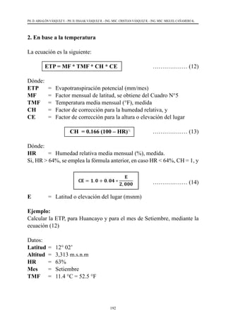192
PH. D. ABSALÓN VÁSQUEZ V. - PH. D. ISSAAK VÁSQUEZ R. - ING. MSC. CRISTIAN VÁSQUEZ R. - ING. MSC. MIGUEL CAÑAMERO K.
2. En base a la temperatura
La ecuación es la siguiente:
	 ETP = MF * TMF * CH * CE 	 ……………… (12)
Dónde:
ETP	 =	 Evapotranspiración potencial (mm/mes)
MF	 =	 Factor mensual de latitud, se obtiene del Cuadro N°5
TMF	 =	 Temperatura media mensual (°F), medida    
CH	 =	 Factor de corrección para la humedad relativa, y
CE	 =	 Factor de corrección para la altura o elevación del lugar
			 CH = 0.166 (100 – HR)½
	 ……………… (13)
Dónde:
HR	 =	 Humedad relativa media mensual (%), medida.
Si, HR > 64%, se emplea la fórmula anterior, en caso HR < 64%, CH = 1, y
			 ……………… (14)
E	 =	 Latitud o elevación del lugar (msnm)
Ejemplo:
Calcular la ETP, para Huancayo y para el mes de Setiembre, mediante la
ecuación (12)
Datos:
Latitud	=	 12° 02’
Altitud	 =	 3,313 m.s.n.m
HR	 =	 63%
Mes	 =	 Setiembre
TMF	 =	 11.4 °C = 52.5 °F
 