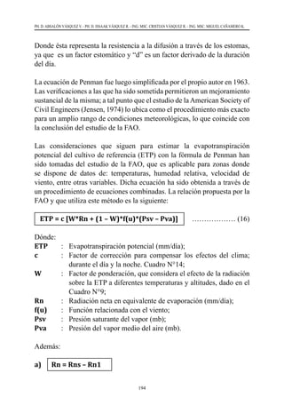 194
PH. D. ABSALÓN VÁSQUEZ V. - PH. D. ISSAAK VÁSQUEZ R. - ING. MSC. CRISTIAN VÁSQUEZ R. - ING. MSC. MIGUEL CAÑAMERO K.
Donde ésta representa la resistencia a la difusión a través de los estomas,
ya que  es un factor estomático y “d” es un factor derivado de la duración
del día.
La ecuación de Penman fue luego simplificada por el propio autor en 1963.
Las verificaciones a las que ha sido sometida permitieron un mejoramiento
sustancial de la misma; a tal punto que el estudio de laAmerican Society of
Civil Engineers (Jensen, 1974) lo ubica como el procedimiento más exacto
para un amplio rango de condiciones meteorológicas, lo que coincide con
la conclusión del estudio de la FAO.
Las consideraciones que siguen para estimar la evapotranspiración
potencial del cultivo de referencia (ETP) con la fórmula de Penman han
sido tomadas del estudio de la FAO, que es aplicable para zonas donde
se dispone de datos de: temperaturas, humedad relativa, velocidad de
viento, entre otras variables. Dicha ecuación ha sido obtenida a través de
un procedimiento de ecuaciones combinadas. La relación propuesta por la
FAO y que utiliza este método es la siguiente:
ETP = c [W*Rn + (1 – W)*f(u)*(Psv – Pva)]	 ……………… (16)
Dónde:
ETP	 :	 Evapotranspiración potencial (mm/día);
c 	 :	 Factor de corrección para compensar los efectos del clima;
durante el día y la noche. Cuadro N°14;
W	 :	 Factor de ponderación, que considera el efecto de la radiación
sobre la ETP a diferentes temperaturas y altitudes, dado en el
Cuadro N°9;
Rn	 :	 Radiación neta en equivalente de evaporación (mm/día);
f(u)	 :	 Función relacionada con el viento;
Psv	 :	 Presión saturante del vapor (mb);
Pva	 :	 Presión del vapor medio del aire (mb).
Además:
a)	 Rn = Rns – Rn1
 