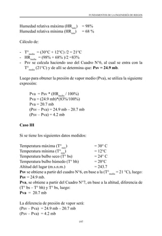 197
FUNDAMENTOS DE LA INGENIERÍA DE RIEGOS
Humedad relativa máxima (HRmáx
)	 = 98%
Humedad relativa mínima (HRmín
)	 = 68 %
Cálculo de:
-	 T°media
  = (30°C + 12°C) /2 = 21°C
-	 HRmedia
  = (98% + 68% )/2 =83%
-	 Psv se calcula haciendo uso del Cuadro N°6, al cual se entra con la
T°media
(21°C) y de allí se determina que: Psv = 24.9 mb.
Luego para obtener la presión de vapor medio (Pva), se utiliza la siguiente
expresión:
Pva  = Psv * (HRmedia
/ 100%)
Pva = (24.9 mb)*(83%/100%)
Pva = 20.7 mb
(Psv – Pva) = 24.9 mb – 20.7 mb
(Psv – Pva) = 4.2 mb
Caso III
Si se tiene los siguientes datos medidos:
Temperatura máxima (T°máx
)	 	 	 = 30° C
Temperatura mínima (T°min
) 	 	 	 = 12°C
Temperatura bulbo seco (T° bs)	 	 = 24° C
Temperatura bulbo húmedo (T° bh)	 	 = 20°C
Altitud del lugar (m.s.n.m.)	 	 	 = 243.7
Psv se obtiene a partir del cuadro N°6, en base a la (T°media
= 21 °C), luego:
Psv = 24.9 mb.
Pva, se obtiene a partir del Cuadro N°7, en base a la altitud, diferencia de
(T° bs – T° bh) y T° bs, luego:
Pva  =  20.7 mb
La diferencia de presión de vapor será:
(Psv – Pva)  = 24.9 mb – 20.7 mb
(Psv – Pva)  = 4.2 mb
 