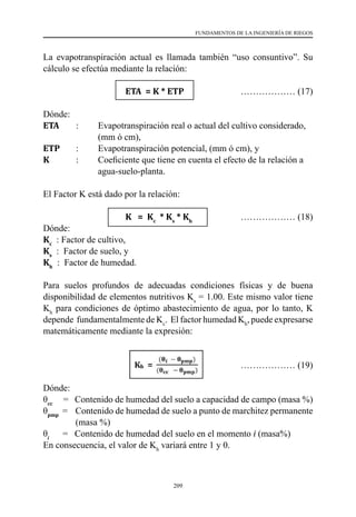 209
FUNDAMENTOS DE LA INGENIERÍA DE RIEGOS
La evapotranspiración actual es llamada también “uso consuntivo”. Su
cálculo se efectúa mediante la relación:
			 ETA = K * ETP 	 ……………… (17)
Dónde:
ETA  	 :	 Evapotranspiración real o actual del cultivo considerado,
		 (mm ó cm),
ETP  	 :	 Evapotranspiración potencial, (mm ó cm), y
K   	 :	 Coeficiente que tiene en cuenta el efecto de la relación a
	 	 agua-suelo-planta.
El Factor K está dado por la relación:
			 K = Kc
* Ks
* Kh
	 ……………… (18)
Dónde:
Kc
  : Factor de cultivo,
Ks
  :  Factor de suelo, y
Kh
  :  Factor de humedad.
Para suelos profundos de adecuadas condiciones físicas y de buena
disponibilidad de elementos nutritivos Ks
= 1.00. Este mismo valor tiene
Kh
para condiciones de óptimo abastecimiento de agua, por lo tanto, K
depende fundamentalmente de Kc
. El factor humedad Kh
, puede expresarse
matemáticamente mediante la expresión:
		 			 ……………… (19)
Dónde:
θcc
    =   Contenido de humedad del suelo a capacidad de campo (masa %)
θpmp
  =    Contenido de humedad de suelo a punto de marchitez permanente
(masa %)
θi
      =   Contenido de humedad del suelo en el momento i (masa%)
En consecuencia, el valor de Kh
variará entre 1 y 0.
 