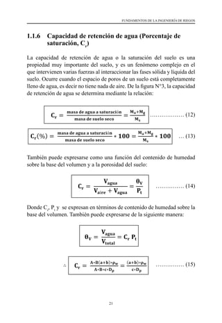 21
FUNDAMENTOS DE LA INGENIERÍA DE RIEGOS
1.1.6 	 Capacidad de retención de agua (Porcentaje de
saturación, Cr
)
La capacidad de retención de agua o la saturación del suelo es una
propiedad muy importante del suelo, y es un fenómeno complejo en el
que intervienen varias fuerzas al interaccionar las fases sólida y líquida del
suelo. Ocurre cuando el espacio de poros de un suelo está completamente
lleno de agua, es decir no tiene nada de aire. De la figura N°3, la capacidad
de retención de agua se determina mediante la relación:
	 ……………… (12)
… (13)
También puede expresarse como una función del contenido de humedad
sobre la base del volumen y a la porosidad del suelo:
…………… (14)
Donde Cr
, Pt
y se expresan en términos de contenido de humedad sobre la
base del volumen. También puede expresarse de la siguiente manera:
		 …………… (15)
miligramos de Mg2+ hay en 100 gr de suelo:
ó𝐦𝐦𝐦𝐦𝐦𝐦𝐦𝐦
𝐯𝐯𝐯𝐯𝐯𝐯𝐯𝐯
que en 100 gr de suelo hay 0.0072 gr Mg2+. Sabemos que
na profundidad de 30 cm hay un total de 4,260 toneladas
lo tanto podemos hacer la siguiente regla de tres:
kg ⇒ ∴ 𝐗𝐗 = 𝟑𝟑𝟑𝟑𝟑𝟑.𝟕𝟕𝟕𝟕 𝐤𝐤𝐤𝐤 𝐌𝐌𝐌𝐌𝟐𝟐+
/𝐡𝐡𝐡𝐡
K+ = 0.50 me/100 gr
 