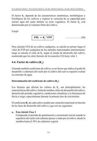210
PH. D. ABSALÓN VÁSQUEZ V. - PH. D. ISSAAK VÁSQUEZ R. - ING. MSC. CRISTIAN VÁSQUEZ R. - ING. MSC. MIGUEL CAÑAMERO K.
El factor Kc
depende de las características anatómicas, morfológicas y
fisiológicas de los cultivos y expresa la variación de su capacidad para
extraer agua del suelo durante su ciclo vegetativo. El factor Kc
está
determinado por el volumen foliar del cultivo.
Luego:
			 ETA = Kc
* ETP 	 ……………… (20)
Para calcular ETA de un cultivo cualquiera, se calcula en primer lugar el
valor de ETP por cualquiera de los métodos mencionados anteriormente;
luego se calcula el valor de Kc
según el estado de desarrollo del cultivo,
asumiendo que los otros factores de la ecuación (13) tiene valor 1.
4.4. Factor de cultivo (Kc
)
Llamado también coeficiente de cultivo, es un factor que indica el grado de
desarrollo o cobertura del suelo por el cultivo del cual se requiere evaluar
su consumo de agua.
Determinación del coeficiente de cultivo (Kc
)
Los factores que afectan los valores de Kc
son principalmente: las
características del cultivo, fecha de siembra, ritmo de desarrollo del cultivo,
duración del período vegetativo, condiciones climáticas y la frecuencia de
lluvia o riego, especialmente durante la primera fase de crecimiento.
El coeficiente Kc
de cada cultivo tendrá una variación estacional en función
de las fases de desarrollo del cultivo y que son las siguientes:
a.	 Fase inicial: Fase 1
	 Comprende el periodo de germinación y crecimiento inicial cuando la
superficie del suelo está cubierta apenas o nada por el cultivo, desde la
siembra hasta el 10% de cobertura vegetal.
 