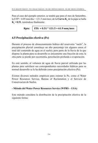 216
PH. D. ABSALÓN VÁSQUEZ V. - PH. D. ISSAAK VÁSQUEZ R. - ING. MSC. CRISTIAN VÁSQUEZ R. - ING. MSC. MIGUEL CAÑAMERO K.
Para el caso del ejemplo anterior, se tendrá que para el mes de Setiembre,
la ETP = 4.05 mm/día = 121.5 mm/mes; de la Curva Kc
de la papa se halla
Kc
=0.51, teniéndose finalmente:
Rpta: ETA = 0.51 * 121.5 = 61.9 mm/mes
4.5 Precipitación efectiva (Pe)
Durante el proceso de almacenamiento hídrico del reservorio “suelo”, la
precipitación pluvial constituye un alto porcentaje (en algunos casos el
total del contenido de agua en el suelo); pero parte de la lluvia de la que
dispone la planta para su desarrollo es únicamente una fracción de esta; la
otra parte se pierde por escorrentía, percolación profunda o evaporación.
En este sentido, al volumen de agua de lluvia parcial utilizado por las
plantas para satisfacer sus correspondientes necesidades hídricas para su
normal desarrollo se le ha definido como precipitación efectiva (Pe).
Existen diversos métodos empíricos para estimar la Pe, como el Water
Power Resources Service, Bureau of Reclamation y el Servicio de
Conservacion de Suelos.
- Método del Water Power Resources Service (WPRS – USA)
Este método considera la distribución de la precipitación efectiva de la
siguiente forma:
 