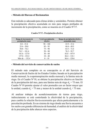 218
PH. D. ABSALÓN VÁSQUEZ V. - PH. D. ISSAAK VÁSQUEZ R. - ING. MSC. CRISTIAN VÁSQUEZ R. - ING. MSC. MIGUEL CAÑAMERO K.
- Método del Bureau of Reclamation
Este método es adecuado para climas áridos y semiáridos. Permite obtener
la precipitación efectiva acumulada en mm para rangos prefijados de
incremento de la precipitación, como se muestra en el Cuadro N°17.
Cuadro N°17.- Precipitación efectiva
Rango de incremento de
precipitación (mm)
% de la precipitación
efectiva
Rango de precipitación efectiva
acumulada (mm)
0.0 – 25.4
25.4 – 50.8
50.8 – 76.2
76.2 – 101.6
101.6 – 127.0
127.0 – 152.4
Más de – 152.4
90 – 100
85 – 95
75 – 90
50 – 80
30 – 60
10 – 40
0 – 10
22.9 – 25.4
44.4 – 49.5
63.5 – 72.4
76.2 – 92.7
83.8 – 107.9
86.4 – 118.1
86.4 – 120.6
- Método del servicio de conservación de suelos
El método más completo en su concepción es el del Servicio de
Conservación de Suelos de los Estados Unidos; basado en la precipitación
media mensual, la evapotranspiración media mensual y la lámina neta de
riego. En el Cuadro N°18, se obtiene la precipitación efectiva en función
de la precipitación del mes, para una lámina neta de riego dn
= 75 mm. El
Cuadro N°19 permite ajustar el valor promedio con un factor mayor que
la unidad, cuando dn
> 75 mm y menor de la unidad cuando dn
< 75 mm.
Al analizar trabajos de acondicionamiento de tierras para riego,
indirectamente se está controlando la efectividad de la precipitación,
pues cambia la relación lluvia-escorrentía que afecta particularmente a la
percolación profunda. En un sistema de riego donde una lluvia encuentra a
los suelos con grandes diferencias de humedad, el análisis de la efectividad
de la precipitación debe abarcar otros aspectos.
 