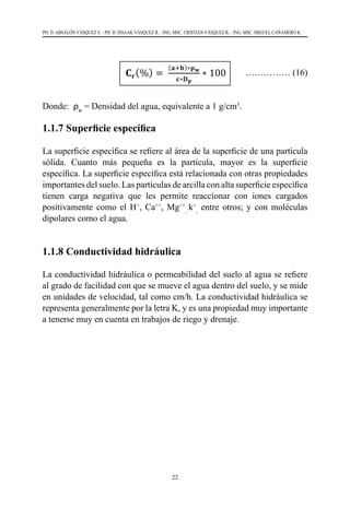 22
PH. D. ABSALÓN VÁSQUEZ V. - PH. D. ISSAAK VÁSQUEZ R. - ING. MSC. CRISTIAN VÁSQUEZ R. - ING. MSC. MIGUEL CAÑAMERO K.
	 	 …………… (16)
Donde:  ρw
= Densidad del agua, equivalente a 1 g/cm3
.
1.1.7 Superficie específica
La superficie específica se refiere al área de la superficie de una partícula
sólida. Cuanto más pequeña es la partícula, mayor es la superficie
específica. La superficie específica está relacionada con otras propiedades
importantes del suelo. Las partículas de arcilla con alta superficie específica
tienen carga negativa que les permite reaccionar con iones cargados
positivamente como el H+
, Ca++
, Mg++
,
k+
,
entre otros; y con moléculas
dipolares como el agua.
1.1.8 Conductividad hidráulica
La conductividad hidráulica o permeabilidad del suelo al agua se refiere
al grado de facilidad con que se mueve el agua dentro del suelo, y se mide
en unidades de velocidad, tal como cm/h. La conductividad hidráulica se
representa generalmente por la letra K, y es una propiedad muy importante
a tenerse muy en cuenta en trabajos de riego y drenaje.
 