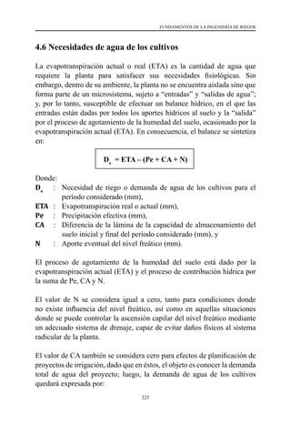 225
FUNDAMENTOS DE LA INGENIERÍA DE RIEGOS
4.6 Necesidades de agua de los cultivos
La evapotranspiración actual o real (ETA) es la cantidad de agua que
requiere la planta para satisfacer sus necesidades fisiológicas. Sin
embargo, dentro de su ambiente, la planta no se encuentra aislada sino que
forma parte de un microsistema, sujeto a “entradas” y “salidas de agua”;
y, por lo tanto, susceptible de efectuar un balance hídrico, en el que las
entradas están dadas por todos los aportes hídricos al suelo y la “salida”
por el proceso de agotamiento de la humedad del suelo, ocasionado por la
evapotranspiración actual (ETA). En consecuencia, el balance se sintetiza
en:
Da
= ETA – (Pe + CA + N)
Donde:
Da
	 :	 Necesidad de riego o demanda de agua de los cultivos para el
período considerado (mm),
ETA	 :	 Evapotranspiración real o actual (mm),
Pe	 :	 Precipitación efectiva (mm),
CA	 :	 Diferencia de la lámina de la capacidad de almacenamiento del
suelo inicial y final del período considerado (mm), y
N	 :	 Aporte eventual del nivel freático (mm).
El proceso de agotamiento de la humedad del suelo está dado por la
evapotranspiración actual (ETA) y el proceso de contribución hídrica por
la suma de Pe, CA y N.
El valor de N se considera igual a cero, tanto para condiciones donde
no existe influencia del nivel freático, así como en aquellas situaciones
donde se puede controlar la ascensión capilar del nivel freático mediante
un adecuado sistema de drenaje, capaz de evitar daños físicos al sistema
radicular de la planta.
El valor de CA también se considera cero para efectos de planificación de
proyectos de irrigación, dado que en éstos, el objeto es conocer la demanda
total de agua del proyecto; luego, la demanda de agua de los cultivos
quedará expresada por:
 