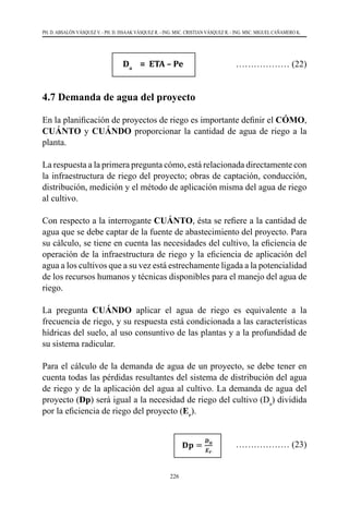 226
PH. D. ABSALÓN VÁSQUEZ V. - PH. D. ISSAAK VÁSQUEZ R. - ING. MSC. CRISTIAN VÁSQUEZ R. - ING. MSC. MIGUEL CAÑAMERO K.
			Da
= ETA – Pe		 ……………… (22)
4.7 Demanda de agua del proyecto
En la planificación de proyectos de riego es importante definir el CÓMO,
CUÁNTO y CUÁNDO proporcionar la cantidad de agua de riego a la
planta.
La respuesta a la primera pregunta cómo, está relacionada directamente con
la infraestructura de riego del proyecto; obras de captación, conducción,
distribución, medición y el método de aplicación misma del agua de riego
al cultivo.
Con respecto a la interrogante CUÁNTO, ésta se refiere a la cantidad de
agua que se debe captar de la fuente de abastecimiento del proyecto. Para
su cálculo, se tiene en cuenta las necesidades del cultivo, la eficiencia de
operación de la infraestructura de riego y la eficiencia de aplicación del
agua a los cultivos que a su vez está estrechamente ligada a la potencialidad
de los recursos humanos y técnicas disponibles para el manejo del agua de
riego.
La pregunta CUÁNDO aplicar el agua de riego es equivalente a la
frecuencia de riego, y su respuesta está condicionada a las características
hídricas del suelo, al uso consuntivo de las plantas y a la profundidad de
su sistema radicular.
Para el cálculo de la demanda de agua de un proyecto, se debe tener en
cuenta todas las pérdidas resultantes del sistema de distribución del agua
de riego y de la aplicación del agua al cultivo. La demanda de agua del
proyecto (Dp) será igual a la necesidad de riego del cultivo (Da
) dividida
por la eficiencia de riego del proyecto (Er
).
		 ……………… (23)
 