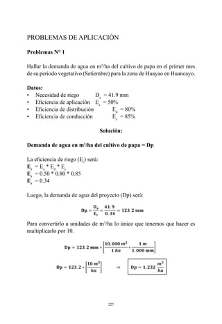 227
PROBLEMAS DE APLICACIÓN
Problemas N° 1
Hallar la demanda de agua en m3
/ha del cultivo de papa en el primer mes
de su periodo vegetativo (Setiembre) para la zona de Huayao en Huancayo.
Datos:
•	 Necesidad de riego 	Da
  = 41.9 mm
•	 Eficiencia de aplicación   	Ea
  = 50%
•	 Eficiencia de distribución      	 Ed
  = 80%
•	 Eficiencia de conducción       	 Ec
  = 85%
Solución:
Demanda de agua en m3
/ha del cultivo de papa = Dp
La eficiencia de riego (Er
) será:
Er
  = Ea
* Ed
* Ec
Er
= 0.50 * 0.80 * 0.85
Er
  = 0.34
Luego, la demanda de agua del proyecto (Dp) será:
Para convertirlo a unidades de m3
/ha lo único que tenemos que hacer es
multiplicarlo por 10.
 
