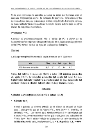 228
PH. D. ABSALÓN VÁSQUEZ V. - PH. D. ISSAAK VÁSQUEZ R. - ING. MSC. CRISTIAN VÁSQUEZ R. - ING. MSC. MIGUEL CAÑAMERO K.
Cifra que representa la cantidad de agua de riego por hectárea que se
requiere proporcionar a nivel de cabecera del proyecto, para satisfacer las
necesidades de agua de la papa para el mes considerado. En forma similar,
se puede calcular las necesidades de riego del mismo cultivo para los otros
meses de su período vegetativo.
Problemas N°2
Calcular la evapotranspiración real o actual (ETA) a partir de la
EvapotranspiraciónpotencialsegúnPenmanydelkc
segúnelprocedimiento
de la FAO para el cultivo de maíz en la ciudad de Tarapoto.
Datos:
La Evapotranspiración potencial según Penman, es el siguiente:
Mes May Jun Jul Ago Set
ETP Penman, (mm/día) 8.7 6.7 5.7 5.4 4.7
Ciclo del cultivo: 5 meses de Marzo a Julio: HR mínima promedio
del ciclo: 50.4%; la velocidad promedio del viento del ciclo: 4.1 m/s.
Subdivisión del ciclo vegetativo: período inicial: 20 días; desarrollo del
cultivo: 40 días; mediados del período: 55 días; finales: 35 días.
Solución:
Calcular la evapotranspiración real o actual (ETA)
•	 Cálculo de Kc
	 Como el período de siembra (Mayo) es en estiaje, se aplicará un riego
cada 7 días; por lo que en la Figura N°17, para ETP = 8.7 mm/día, se
obtiene kc
= 0.33. Los valores de kc
para los períodos 3 y 4 se obtienen del
Cuadro N°15, promediando los valores que se dan, para una Velocidad de
Viento de 0 – 5 m/s, a fin de reflejar así el efecto de un valor intermedio de
la HR min; por lo tanto, en el período 3, kc
= 1.15; período 4, kc
= 0.60.
 