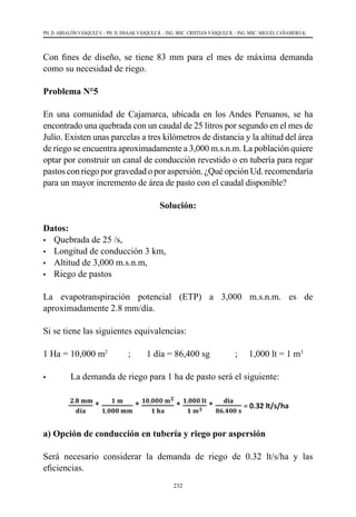 232
PH. D. ABSALÓN VÁSQUEZ V. - PH. D. ISSAAK VÁSQUEZ R. - ING. MSC. CRISTIAN VÁSQUEZ R. - ING. MSC. MIGUEL CAÑAMERO K.
Con fines de diseño, se tiene 83 mm para el mes de máxima demanda
como su necesidad de riego.
Problema N°5
En una comunidad de Cajamarca, ubicada en los Andes Peruanos, se ha
encontrado una quebrada con un caudal de 25 litros por segundo en el mes de
Julio. Existen unas parcelas a tres kilómetros de distancia y la altitud del área
de riego se encuentra aproximadamente a 3,000 m.s.n.m. La población quiere
optar por construir un canal de conducción revestido o en tubería para regar
pastos con riego por gravedad o por aspersión. ¿Qué opción Ud. recomendaría
para un mayor incremento de área de pasto con el caudal disponible?
Solución:
Datos:
•	 Quebrada de 25 /s,
•	 Longitud de conducción 3 km,
•	 Altitud de 3,000 m.s.n.m,
•	 Riego de pastos
La evapotranspiración potencial (ETP) a 3,000 m.s.n.m. es de
aproximadamente 2.8 mm/día.
Si se tiene las siguientes equivalencias:
1 Ha = 10,000 m2
         ;       1 día = 86,400 sg         	 ;     1,000 lt = 1 m3
•	 La demanda de riego para 1 ha de pasto será el siguiente:
a) Opción de conducción en tubería y riego por aspersión
Será necesario considerar la demanda de riego de 0.32 lt/s/ha y las
eficiencias.
 