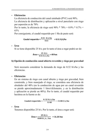 233
FUNDAMENTOS DE LA INGENIERÍA DE RIEGOS
•	 Eficiencias
	 La eficiencia de conducción del canal entubado (PVC) será 90%.
	 La eficiencia de distribución y aplicación a nivel parcelario con riego
por aspersión es de 70%
	 Por lo tanto, la eficiencia de riego será 90% * 70% = 0.9% * 0.7% =
63%
	 Por consiguiente, el caudal requerido por 1 Ha de pasto será:
• Área
	 Si se tiene disponible 25 lt/s; por lo tanto el área a regar podrá ser de:
b) Opción de conducción canal abierto revestido y riego por gravedad
	 Será necesario considerar la demanda de riego de 0.32 lt/s/ha y las
eficiencias.
•	 Eficiencias
	 En un sistema de riego con canal abierto y riego por gravedad, bien
construido, y bien manejado el riego, se considera una eficiencia de
alrededor del 40% (en la conducción de agua por un canal revestido
se pierde aproximadamente 1 litro/s/kilometro, y en la distribución
y aplicación se pierde un 40%). Por lo tanto, el caudal requerido por
hectárea en la fuente es de:
• Área
	 Tenemos disponibles 25 lt/s. Por lo tanto, el área a regar será:
 