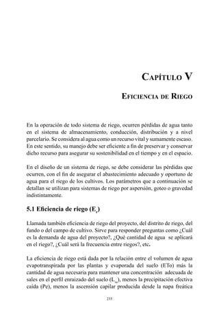 235
Capítulo V
Eficiencia de Riego
En la operación de todo sistema de riego, ocurren pérdidas de agua tanto
en el sistema de almacenamiento, conducción, distribución y a nivel
parcelario. Se considera al agua como un recurso vital y sumamente escaso.
En este sentido, su manejo debe ser eficiente a fin de preservar y conservar
dicho recurso para asegurar su sostenibilidad en el tiempo y en el espacio.
En el diseño de un sistema de riego, se debe considerar las pérdidas que
ocurren, con el fin de asegurar el abastecimiento adecuado y oportuno de
agua para el riego de los cultivos. Los parámetros que a continuación se
detallan se utilizan para sistemas de riego por aspersión, goteo o gravedad
indistintamente.
5.1 Eficiencia de riego (Er
)
Llamada también eficiencia de riego del proyecto, del distrito de riego, del
fundo o del campo de cultivo. Sirve para responder preguntas como ¿Cuál
es la demanda de agua del proyecto?, ¿Qué cantidad de agua  se aplicará
en el riego?, ¿Cuál será la frecuencia entre riegos?, etc.
La eficiencia de riego está dada por la relación entre el volumen de agua
evapotranspirada por las plantas y evaporada del suelo (ETo) más la
cantidad de agua necesaria para mantener una concentración adecuada de
sales en el perfil enraizado del suelo (Lsa
), menos la precipitación efectiva
caída (Pe), menos la ascensión capilar producida desde la napa freática
 