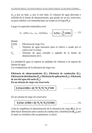 236
PH. D. ABSALÓN VÁSQUEZ V. - PH. D. ISSAAK VÁSQUEZ R. - ING. MSC. CRISTIAN VÁSQUEZ R. - ING. MSC. MIGUEL CAÑAMERO K.
(Lac
); por un lado; y, por el otro lado, al volumen de agua derivado o
extraído de la fuente de abastecimiento, que puede ser un río, reservorio,
un pozo tubular o un manantial para ser usado en el riego (Vex
).
Luego, la expresión matemática será:
	 ……………… (1)
Donde:
Er
(%)	 :	 Eficiencia de riego (%).
Va
	 :	 Volumen de agua necesario para el cultivo o usado por el
cultivo (m3
) ó (mm).
Vex
	 :	 Volumen de agua extraído o captado de la fuente de
abastecimiento (m3
).
La cantidad de agua se expresa en unidades de volumen o en espesor de
lámina de agua.
Los componentes de la eficiencia de riego son:
Eficiencia de almacenamiento (Es
), Eficiencia de conducción (Ec
),
Eficiencia de distribución (Ed
), Eficiencia de aplicación (Ea
) y Eficiencia
de uso del agua del suelo (Eu
).
En un sistema de riego con reservorio:
Er
(%)=(100) = (Es
*Ec
*Ed
*Ea
*Eu
)*100 ……………… (2)
En un sistema de riego sin reservorio:
Er
(%)= (100) = (Ec
*Ed
*Ea
*Eu
)*(100) ……………… (3)
A fin de simplificar la determinación de la eficiencia de riego (Er
), no se
debe hacer distinción entre canales de conducción y distribución (Ecd
), por
lo tanto se considera sólo un parámetro, es decir:
 