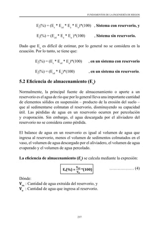 237
FUNDAMENTOS DE LA INGENIERÍA DE RIEGOS
Er
(%) = (Es
* Ecd
* Ea
* Eu
)*(100)   , Sistema con reservorio, y
Er
(%) = (Ecd
* Ea
* Eu
)*(100)         , Sistema sin reservorio.
Dado que Eu
es difícil de estimar, por lo general no se considera en la
ecuación. Por lo tanto, se tiene que:
Er
(%) = (Es
* Ecd
* Ea
)*(100)       , en un sistema con reservorio
Er
(%) = (Ecd
* Ea
)*(100)               , en un sistema sin reservorio.
5.2 Eficiencia de almacenamiento (Es
)
Normalmente, la principal fuente de almacenamiento o aporte a un
reservorio es el agua de río que por lo general lleva una importante cantidad
de elementos sólidos en suspensión – producto de la erosión del suelo –
que al sedimentarse colmatan el reservorio, disminuyendo su capacidad
útil. Las pérdidas de agua en un reservorio ocurren por percolación
y evaporación. Sin embargo, el agua descargada por el aliviadero del
reservorio no se considera como pérdida.
El balance de agua en un reservorio es igual al volumen de agua que
ingresa al reservorio, menos el volumen de sedimentos colmatados en el
vaso, el volumen de agua descargado por el aliviadero, el volumen de agua
evaporado y el volumen de agua percolado.
La eficiencia de almacenamiento (Es
) se calcula mediante la expresión:
	 ……………… (4)
Dónde:
Vex
: Cantidad de agua extraída del reservorio, y
Vo
  : Cantidad de agua que ingresa al reservorio.
 