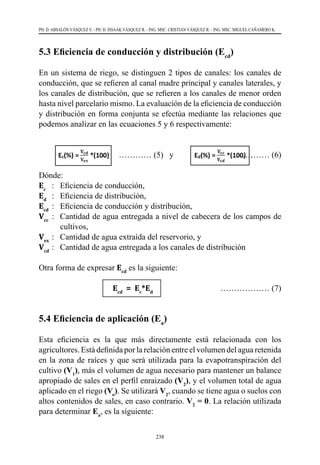 238
PH. D. ABSALÓN VÁSQUEZ V. - PH. D. ISSAAK VÁSQUEZ R. - ING. MSC. CRISTIAN VÁSQUEZ R. - ING. MSC. MIGUEL CAÑAMERO K.
5.3 Eficiencia de conducción y distribución (Ecd
)
En un sistema de riego, se distinguen 2 tipos de canales: los canales de
conducción, que se refieren al canal madre principal y canales laterales, y
los canales de distribución, que se refieren a los canales de menor orden
hasta nivel parcelario mismo. La evaluación de la eficiencia de conducción
y distribución en forma conjunta se efectúa mediante las relaciones que
podemos analizar en las ecuaciones 5 y 6 respectivamente:
	 ………… (5) y		 ………… (6)
Dónde:
Ec
	 :	 Eficiencia de conducción,
Ed
	 :	 Eficiencia de distribución,
Ecd
	:	 Eficiencia de conducción y distribución,
Vcc
	 :	 Cantidad de agua entregada a nivel de cabecera de los campos de
cultivos,
Vex
	:	 Cantidad de agua extraída del reservorio, y
Vcd
	:	 Cantidad de agua entregada a los canales de distribución
	
Otra forma de expresar Ecd
es la siguiente:
			Ecd
= Ec
*Ed
	 ……………… (7)
5.4 Eficiencia de aplicación (Ea
)
Esta eficiencia es la que más directamente está relacionada con los
agricultores. Está definida por la relación entre el volumen del agua retenida
en la zona de raíces y que será utilizada para la evapotranspiración del
cultivo (V1
), más el volumen de agua necesario para mantener un balance
apropiado de sales en el perfil enraizado (V2
), y el volumen total de agua
aplicado en el riego (Vo
). Se utilizará V2
, cuando se tiene agua o suelos con
altos contenidos de sales, en caso contrario. V2
= 0. La relación utilizada
para determinar Ea
, es la siguiente:
 