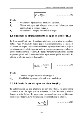 239
FUNDAMENTOS DE LA INGENIERÍA DE RIEGOS
			 ……………… (8)
Dónde:
V1 	
: 	 Volumen de agua retenida en la zona de raíces,
V2
    	 : 	 Volumen de agua aplicada para mantener un balance de sales
apropiado en la zona de raíces, y
Vo
    	 : 	 Volumen total de agua aplicado en el riego
5.5 Eficiencia de almacenamiento de agua en el suelo (Eal
)
La determinación de esta eficiencia es más importante realizarla cuando se
trata de riego presurizado, puesto que en muchos casos existe la tendencia
a efectuar los riegos con menor cantidad de agua que la necesaria, bajo la
premisa de que con el riego presurizado se ahorra agua.Aunque, en algunos
casos, pueda ocurrir lo contrario. Se debe determinar esa eficiencia cuando
se piensa que se aplicó una cantidad de agua menor que la necesaria. Su
cálculo se efectúa mediante la relación:
		 ……………… (9)
Dónde:
Ar
            : Cantidad de agua aplicada en el riego, y
Acc
          : Cantidad de agua que debe aplicarse con el riego
5.6 Eficiencia de uso del agua por el cultivo (Ew
)
La determinación de esta eficiencia es muy importante, ya que permite
comparar el uso del agua por los diferentes cultivos. También posibilita
la comparación del uso del agua en un mismo cultivo, pero en diferentes
momentos o lugares. Esta eficiencia se define mediante la relación:
				 ………………(10)
 